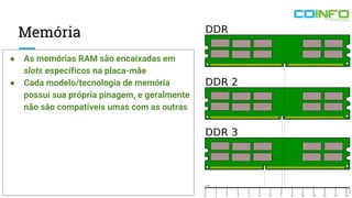 Memória
● As memórias RAM são encaixadas em
slots específicos na placa-mãe
● Cada modelo/tecnologia de memória
possui sua própria pinagem, e geralmente
não são compatíveis umas com as outras
 