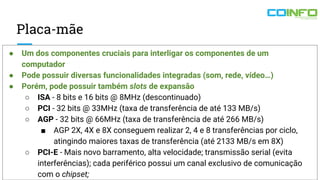 Placa-mãe
● Um dos componentes cruciais para interligar os componentes de um
computador
● Pode possuir diversas funcionalidades integradas (som, rede, vídeo…)
● Porém, pode possuir também slots de expansão
○ ISA - 8 bits e 16 bits @ 8MHz (descontinuado)
○ PCI - 32 bits @ 33MHz (taxa de transferência de até 133 MB/s)
○ AGP - 32 bits @ 66MHz (taxa de transferência de até 266 MB/s)
■ AGP 2X, 4X e 8X conseguem realizar 2, 4 e 8 transferências por ciclo,
atingindo maiores taxas de transferência (até 2133 MB/s em 8X)
○ PCI-E - Mais novo barramento, alta velocidade; transmissão serial (evita
interferências); cada periférico possui um canal exclusivo de comunicação
com o chipset;
 