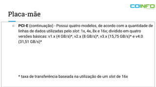 Placa-mãe
○ PCI-E (continuação) - Possui quatro modelos, de acordo com a quantidade de
linhas de dados utilizadas pelo slot: 1x, 4x, 8x e 16x; dividido em quatro
versões básicas: v1.x (4 GB/s)*, v2.x (8 GB/s)*, v3.x (15,75 GB/s)* e v4.0
(31,51 GB/s)*
* taxa de transferência baseada na utilização de um slot de 16x
 