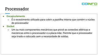 Processador
● Encapsulamento
○ É o revestimento utilizado para cobrir a pastilha interna que contém o núcleo
do processador
● Socket
○ Um ou mais componentes mecânicos que provê as conexões elétricas e
mecânicas entre o processador e a placa-mãe. Permite que o processador
seja tirado e colocado sem a necessidade de soldas.
 