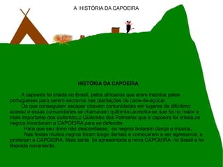 A  HISTÓRIA DA CAPOEIRA HISTÓRIA DA CAPOEIRA A capoeira foi criada no Brasil, pelos africanos que eram trazidos pelos portugueses para serem escravos nas plantações de cana-de-açúcar. Os que conseguiam escapar criavam comunidades em lugares de dificílimo acesso e essas comunidades se chamavam quilombo,acredita-se que foi no maior e mais importante dos quilombo,o Quilombo dos Palmares que a capoeira foi criada,os negros inventaram a CAPOEIRA para se defender. Para que seu dono não desconfiasse,  os negros botaram dança e música. Nas festas muitos negros foram longe demais e começaram a ser agressivos, e proibiram a CAPOEIRA. Mais tarde  foi apresentada a nova CAPOEIRA  no Brasil e foi liberada novamente. 