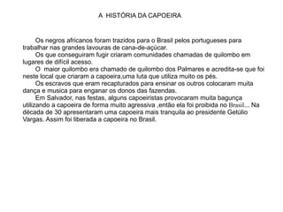 Os negros africanos foram trazidos para o Brasil pelos portugueses para trabalhar nas grandes lavouras de cana-de-açúcar. Os que conseguiram fugir criaram comunidades chamadas de quilombo em lugares de difícil acesso. O  maior quilombo era chamado de quilombo dos Palmares e acredita-se que foi neste local que criaram a capoeira,uma luta que utiliza muito os pés.  Os escravos que eram recapturados para ensinar os outros colocaram muita dança e musica para enganar os donos das fazendas.  Em Salvador, nas festas, alguns capoeiristas provocaram muita bagunça utilizando a capoeira de forma muito agressiva ,então ela foi proibida no   Brasil ... Na década de 30 apresentaram uma capoeira mais tranquila ao presidente Getúlio Vargas. Assim foi liberada a capoeira no Brasil. A  HISTÓRIA DA CAPOEIRA 