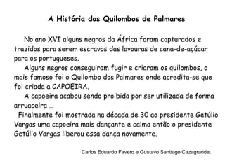 A História dos Quilombos de Palmares No ano XVI alguns negros da África foram capturados e trazidos para serem escravos das lavouras de cana-de-açúcar para os portugueses. Alguns negros conseguiram fugir e criaram os quilombos, o mais famoso foi o Quilombo dos Palmares onde acredita-se que foi criada a CAPOEIRA. A capoeira acabou sendo proibida por ser utilizada de forma arruaceira … Finalmente foi mostrada na década de 30 ao presidente Getúlio Vargas uma capoeira mais dançante e calma então o presidente Getúlio Vargas liberou essa dança novamente. Carlos Eduardo Favero e Gustavo Santiago Cazagrande. 