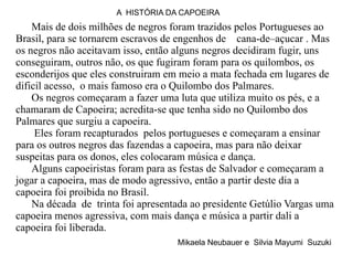 Mais de dois milhões de negros foram trazidos pelos Portugueses ao Brasil, para se tornarem escravos de engenhos de  cana-de–açucar . Mas os negros não aceitavam isso, então alguns negros decidiram fugir, uns conseguiram, outros não, os que fugiram foram para os quilombos, os esconderijos que eles construiram em meio a mata fechada em lugares de dificil acesso,  o mais famoso era o Quilombo dos Palmares. Os negros começaram a fazer uma luta que utiliza muito os pés, e a chamaram de Capoeira; acredita-se que tenha sido no Quilombo dos Palmares que surgiu a capoeira.   Eles foram recapturados  pelos portugueses e começaram a ensinar para os outros negros das fazendas a capoeira, mas para não deixar  suspeitas para os donos, eles colocaram música e dança. Alguns capoeiristas foram para as festas de Salvador e começaram a jogar a capoeira, mas de modo agressivo, então a partir deste dia a capoeira foi proibida no Brasil. Na década  de  trinta foi apresentada ao presidente Getúlio Vargas uma capoeira menos agressiva, com mais dança e música a partir dali a capoeira foi liberada.  Mikaela Neubauer e  Silvia Mayumi  Suzuki A  HISTÓRIA DA CAPOEIRA 