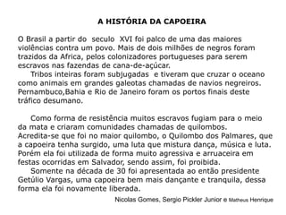 A HISTÓRIA DA CAPOEIRA O Brasil a partir do  seculo  XVI foi palco de uma das maiores violências contra um povo. Mais de dois milhões de negros foram trazidos da Africa, pelos colonizadores portugueses para serem escravos nas fazendas de cana-de-açúcar.  Tribos inteiras foram subjugadas  e tiveram que cruzar o oceano como animais em grandes galeotas chamadas de navios negreiros.  Pernambuco,Bahia e Rio de Janeiro foram os portos finais deste tráfico desumano.  Como forma de resistência muitos escravos fugiam para o meio da mata e criaram comunidades chamadas de quilombos.  Acredita-se que foi no maior quilombo, o Quilombo dos Palmares, que a capoeira tenha surgido, uma luta que mistura dança, música e luta. Porém ela foi utilizada de forma muito agressiva e arruaceira em festas ocorridas em Salvador, sendo assim, foi proibida. Somente na década de 30 foi apresentada ao então presidente Getúlio Vargas, uma capoeira bem mais dançante e tranquila, dessa forma ela foi novamente liberada. Nicolas Gomes, Sergio Pickler Junior e  Matheus  Henrique 