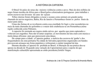 A HISTÓRIA DA CAPOEIRA O Brasil foi palco de umas das  maiores violências contra o povo. Mais de dois milhões de negro foram trazidos da Africa para o Brasil,pelos colonizadores portugueses  para trabalhar e serem escravos nas lavouras  de cana- de- açúcar. Tribos inteiras foram obrigados a cruzar o oceano como animais em grande jaulas chamado de navios negreiros, Bahia, Rio de Janeiro e Pernambuco foram os  portos  finais da maior parte deles. Umas das formas de se revoltarem contra essa crueldade foi fugir e criar esconderijos no meio da mata chamadas de quilombos e o maior dele estabeleceu-se em Pernambuco,numa região conhecida como Palmares. A capoeira foi ensinada aos negros ainda cativos ,por  aqueles que eram capturados e voltavam aos engenhos. Para não levantar suspeitas ,os movimentos da luta eram com musica e muita dança africanas  para que parecessem uma dança. Do campo para a cidade  a Capoeira ganhou  a malicia dos escravos de 'ganho' e dos frequentadores da zona portuária Na cidade de Salvador,capoeiristas organizados em bandos  provocavam arruaças nas festas populares e reforçaram o caráter marginal da luta. Durante décadas a Capoeira foi  proibida no Brasil. A liberação da sua pratica deu-se apenas na década de 30,quando uma variação da Capoeira(mais para o esporte do que manifestação cultural)foi apresentada ao então presidente,Getúlio Vargas. Andreza de J de O,Thayna Carolina B,Amanda Maria. 
