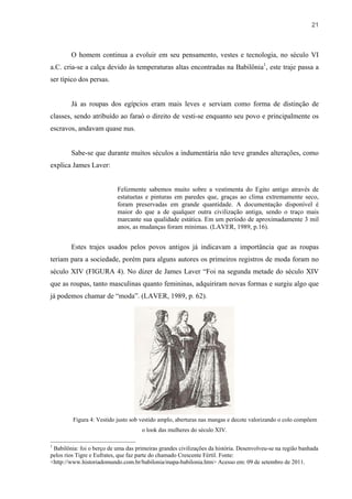 21



        O homem continua a evoluir em seu pensamento, vestes e tecnologia, no século VI
a.C. cria-se a calça devido às temperaturas altas encontradas na Babilônia1, este traje passa a
ser típico dos persas.


        Já as roupas dos egípcios eram mais leves e serviam como forma de distinção de
classes, sendo atribuído ao faraó o direito de vesti-se enquanto seu povo e principalmente os
escravos, andavam quase nus.


        Sabe-se que durante muitos séculos a indumentária não teve grandes alterações, como
explica James Laver:


                           Felizmente sabemos muito sobre a vestimenta do Egito antigo através de
                           estatuetas e pinturas em paredes que, graças ao clima extremamente seco,
                           foram preservadas em grande quantidade. A documentação disponível é
                           maior do que a de qualquer outra civilização antiga, sendo o traço mais
                           marcante sua qualidade estática. Em um período de aproximadamente 3 mil
                           anos, as mudanças foram mínimas. (LAVER, 1989, p.16).


        Estes trajes usados pelos povos antigos já indicavam a importância que as roupas
teriam para a sociedade, porém para alguns autores os primeiros registros de moda foram no
século XIV (FIGURA 4). No dizer de James Laver “Foi na segunda metade do século XIV
que as roupas, tanto masculinas quanto femininas, adquiriram novas formas e surgiu algo que
já podemos chamar de “moda”. (LAVER, 1989, p. 62).




         Figura 4: Vestido justo sob vestido amplo, aberturas nas mangas e decote valorizando o colo compõem
                                     o look das mulheres do século XIV.

1
 Babilônia: foi o berço de uma das primeiras grandes civilizações da história. Desenvolveu-se na região banhada
pelos rios Tigre e Eufrates, que faz parte do chamado Crescente Fértil. Fonte:
<http://www.historiadomundo.com.br/babilonia/mapa-babilonia.htm> Acesso em: 09 de setembro de 2011.
 
