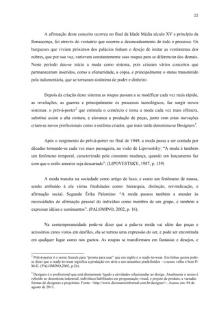 22



        A afirmação deste conceito ocorreu no final da Idade Média século XV e princípio da
Renascença, foi através do vestuário que ocorreu o desencadeamento de todo o processo. Os
burgueses que viviam próximos dos palácios tinham o desejo de imitar as vestimentas dos
nobres, que por sua vez, variavam constantemente suas roupas para se diferenciar dos demais.
Neste período deu-se início a moda como sistema, pois criaram vários conceitos que
permaneceram inseridos, como a efemeridade, a cópia, e principalmente o status transmitido
pela indumentária, que se tornaram sinônimo de poder e dinheiro.


        Depois da criação deste sistema as roupas passam a se modificar cada vez mais rápido,
as revoluções, as guerras e principalmente os processos tecnológicos, faz surgir novos
sistemas: o prêt-à-porter2 que estimula o comércio e torna a moda cada vez mais efêmera,
substitui assim a alta costura, e alavanca a produção de peças, junto com estas inovações
criam-se novos profissionais como o estilista criador, que mais tarde denomina-se Designers3.


        Após o surgimento do prêt-à-porter no final de 1949, a moda passa a ser contada por
décadas tornando-se cada vez mais passageira, na visão de Lipovestsky: “A moda é também
um fenômeno temporal, caracterizado pela constante mudança, quando um lançamento faz
com que o estilo anterior seja descartado”. (LIPOVESTSKY, 1987, p. 159)


        A moda transita na sociedade como artigo de luxo, e como um fenômeno de massa,
sendo atribuído á ela várias finalidades como: hierarquia, distinção, reivindicação, e
afirmação social. Segundo Érika Palomino: “A moda passou também a atender às
necessidades de afirmação pessoal do indivíduo como membro de um grupo, e também a
expressar idéias e sentimentos”. (PALOMINO, 2002, p. 16).


        Na contemporaneidade pode-se dizer que a palavra moda vai além das peças e
acessórios caros vistos em desfiles, ela se tornou uma expressão do ser, e pode ser encontrada
em qualquer lugar como nos guetos. As roupas se transformam em fantasias e desejos, e


2
 Prêt-à-porter é o nome francês para “pronto para usar” que em inglês é o ready-to-wear. Em linhas gerais pode-
se dizer que o ready-to-wear significa a produção em série e em tamanhos predefinidos – o nosso velho e bom P-
M-G. (PALOMINO,2002, p.26).
3
  Designer é o profissional que está diretamente ligado a atividades relacionadas ao design. Atualmente o termo é
referido ao desenhista industrial, indivíduos habilitados em programação visual, e projeto de produto, e variadas
formas de designers e projetistas. Fonte: <http://www.dicionarioinformal.com.br/designer/>. Acesso em: 04 de
agosto de 2011.
 