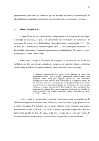 23



principalmente, uma forma de identidade que faz do corpo um veículo de comunicação de
idéias alternativas através da indumentária para integrar e indicar pensamentos e protestos.




1.1.   Moda e Comunicação


       A moda afirma sua importância após ser vista como meio de comunicação, que integra
e interage na sociedade, e passa ser considerado um instrumento de transmissão de
mensagens. De acordo com o Dicionário de Língua Portuguesa, comunicação é: “S.f. 1. Ato
ou efeito de se comunicar ou transmitir alguma coisa. 2. Aviso, mensagem, informação . 3.
Participação, transmissão. 4. Meio de ligação, passagem ou ligação entre dois lugares. 5. trato,
conveniência.” (RIOS, 1999, p. 184).


       Desta forma, a roupa é vista como um transporte de informações, que podem ser
verdadeiras ou não, sabe-se que é através das vestes que os indivíduos fazem as primeiras
leituras sobre as pessoas que estão em sua volta. Como caracteriza John Carl Flügel:


                        A delicada descriminação dos traços faciais necessita de uma certa
                        aproximação íntima. Mas as roupas, apresentando como o fazem, uma
                        superfície muito maior para inspeção, podem ser mais claramente
                        distinguidas de uma distância mais conveniente. É a expressão indireta de
                        um individuo, através de suas vestes, que nos diz, por exemplo, que a pessoa
                        a quem “vemos” se aproximar é alguém que conhecemos; e é o movimento
                        conferido ás roupas pelos membros dentro delas, e não o movimento dos
                        membros propriamente ditos, que nos capacita a julgar de um só golpe se
                        nosso conhecido está zangado, assustado, curioso, apressado ou calmo.
                        (FLÜGEL, 1966, p.11).


       Assim o corpo é visto como um veículo de comunicação, sendo possível através da
indumentária algumas informações sobre o indivíduo, como suas idéias, grupo, posição social
e outras mensagens. Um exemplo vem de certas situações como: encontrar uma pessoa
vestida toda de branco (FIGURA 5), na cultura ocidental, logo nossa interpretação é que este
profissional trabalha na área da saúde, neste caso a roupa atuou como um veículo de
comunicação direta, sendo possível o mesmo tipo de interpretação em seres diferentes.
 