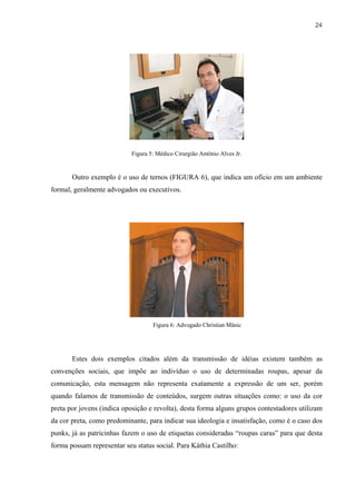 24




                            Figura 5: Médico Cirurgião Antônio Alves Jr.


       Outro exemplo é o uso de ternos (FIGURA 6), que indica um ofício em um ambiente
formal, geralmente advogados ou executivos.




                                    Figura 6: Advogado Christian Mânic




       Estes dois exemplos citados além da transmissão de idéias existem também as
convenções sociais, que impõe ao indivíduo o uso de determinadas roupas, apesar da
comunicação, esta mensagem não representa exatamente a expressão de um ser, porém
quando falamos de transmissão de conteúdos, surgem outras situações como: o uso da cor
preta por jovens (indica oposição e revolta), desta forma alguns grupos contestadores utilizam
da cor preta, como predominante, para indicar sua ideologia e insatisfação, como é o caso dos
punks, já as patricinhas fazem o uso de etiquetas consideradas “roupas caras” para que desta
forma possam representar seu status social. Para Káthia Castilho:
 
