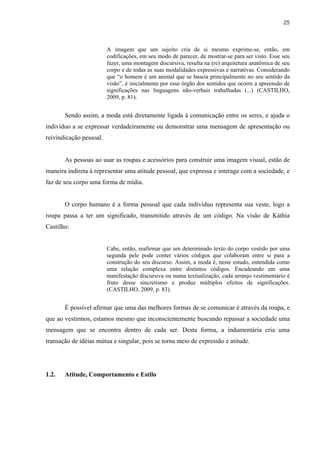 25



                         A imagem que um sujeito cria de si mesmo exprime-se, então, em
                         codificações, em seu modo de parecer, de mostrar-se para ser visto. Esse seu
                         fazer, uma montagem discursiva, resulta na (re) arquitetura anatômica de seu
                         corpo e de todas as suas modalidades expressivas e narrativas. Considerando
                         que “o homem é um animal que se baseia principalmente no seu sentido da
                         visão”, é inicialmente por esse órgão dos sentidos que ocorre a apreensão de
                         significações nas linguagens não-verbais trabalhadas (...) (CASTILHO,
                         2009, p. 81).


       Sendo assim, a moda está diretamente ligada à comunicação entre os seres, e ajuda o
indivíduo a se expressar verdadeiramente ou demonstrar uma mensagem de apresentação ou
reivindicação pessoal.


       As pessoas ao usar as roupas e acessórios para construir uma imagem visual, estão de
maneira indireta à representar uma atitude pessoal, que expressa e interage com a sociedade, e
faz de seu corpo uma forma de mídia.


       O corpo humano é a forma pessoal que cada indivíduo representa sua veste, logo a
roupa passa a ter um significado, transmitido através de um código. Na visão de Káthia
Castilho:


                         Cabe, então, reafirmar que um determinado texto do corpo vestido por uma
                         segunda pele pode conter vários códigos que colaboram entre si para a
                         construção do seu discurso. Assim, a moda é, neste estudo, entendida como
                         uma relação complexa entre distintos códigos. Encadeando em uma
                         manifestação discursiva ou numa textualização, cada arranjo vestimentário é
                         fruto desse sincretismo e produz múltiplos efeitos de significações.
                         (CASTILHO, 2009, p. 83).


       É possível afirmar que uma das melhores formas de se comunicar é através da roupa, e
que ao vestirmos, estamos mesmo que inconscientemente buscando repassar a sociedade uma
mensagem que se encontra dentro de cada ser. Desta forma, a indumentária cria uma
transação de idéias mútua e singular, pois se torna meio de expressão e atitude.




1.2.   Atitude, Comportamento e Estilo
 