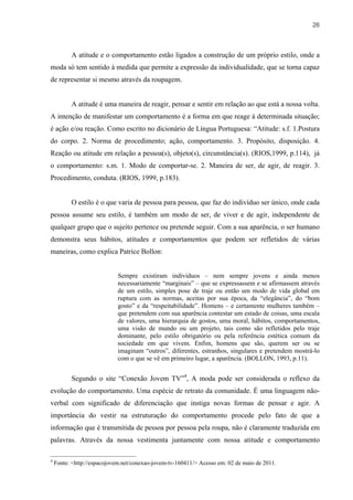 26



          A atitude e o comportamento estão ligados a construção de um próprio estilo, onde a
moda só tem sentido à medida que permite a expressão da individualidade, que se torna capaz
de representar si mesmo através da roupagem.


          A atitude é uma maneira de reagir, pensar e sentir em relação ao que está a nossa volta.
A intenção de manifestar um comportamento é a forma em que reage à determinada situação;
é ação e/ou reação. Como escrito no dicionário de Língua Portuguesa: “Atitude: s.f. 1.Postura
do corpo. 2. Norma de procedimento; ação, comportamento. 3. Propósito, disposição. 4.
Reação ou atitude em relação a pessoa(s), objeto(s), circunstância(s). (RIOS,1999, p.114), já
o comportamento: s.m. 1. Modo de comportar-se. 2. Maneira de ser, de agir, de reagir. 3.
Procedimento, conduta. (RIOS, 1999, p.183).


          O estilo é o que varia de pessoa para pessoa, que faz do indivíduo ser único, onde cada
pessoa assume seu estilo, é também um modo de ser, de viver e de agir, independente de
qualquer grupo que o sujeito pertence ou pretende seguir. Com a sua aparência, o ser humano
demonstra seus hábitos, atitudes e comportamentos que podem ser refletidos de várias
maneiras, como explica Patrice Bollon:


                            Sempre existiram indivíduos – nem sempre jovens e ainda menos
                            necessariamente “marginais” – que se expressassem e se afirmassem através
                            de um estilo, simples pose de traje ou então um modo de vida global em
                            ruptura com as normas, aceitas por sua época, da “elegância”, do “bom
                            gosto” e da “respeitabilidade”. Homens – e certamente mulheres também –
                            que pretendem com sua aparência contestar um estado de coisas, uma escala
                            de valores, uma hierarquia de gostos, uma moral, hábitos, comportamentos,
                            uma visão de mundo ou um projeto, tais como são refletidos pelo traje
                            dominante, pelo estilo obrigatório ou pela referência estética comum da
                            sociedade em que vivem. Enfim, homens que são, querem ser ou se
                            imaginam “outros”, diferentes, estranhos, singulares e pretendem mostrá-lo
                            com o que se vê em primeiro lugar, a aparência. (BOLLON, 1993, p.11).


          Segundo o site “Conexão Jovem TV”4, A moda pode ser considerada o reflexo da
evolução do comportamento. Uma espécie de retrato da comunidade. É uma linguagem não-
verbal com significado de diferenciação que instiga novas formas de pensar e agir. A
importância do vestir na estruturação do comportamento procede pelo fato de que a
informação que é transmitida de pessoa por pessoa pela roupa, não é claramente traduzida em
palavras. Através da nossa vestimenta juntamente com nossa atitude e comportamento

4
    Fonte: <http://espacojovem.net/conexao-jovem-tv-160411/> Acesso em: 02 de maio de 2011.
 