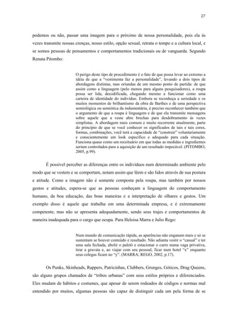 27



podemos ou não, passar uma imagem para o próximo de nossa personalidade, pois ela às
vezes transmite nossas crenças, nosso estilo, opção sexual, retrata o tempo e a cultura local, e
se somos pessoas de pensamentos e comportamentos tradicionais ou de vanguarda. Segundo
Renata Pitombo:


                        O perigo deste tipo de procedimento é o fato de que possa levar ao extremo a
                        idéia de que a “vestimenta faz a personalidade”, levando a dois tipos de
                        abordagens distintas, mas oriundas de um mesmo ponto de partida: de que
                        assim como a linguagem (pelo menos para alguns pesquisadores), a roupa
                        possa ser lida, decodificada, chegando mesmo a funcionar como uma
                        carteira de identidade do indivíduo. Embora se reconheça a seriedade e os
                        muitos momentos de brilhantismo da obra de Barthes e de uma perspectiva
                        semiológica ou semiótica da indumentária, é preciso reconhecer também que
                        o argumento de que a roupa é linguagem e de que ela transmite mensagens
                        sobre aquele que a veste abre brechas para desdobramento às vezes
                        simplistas. A abordagem mais comum e muito recorrente atualmente, parte
                        do princípio de que se você conhecer os significados de tais e tais cores,
                        formas, combinações, você terá a capacidade de “construir” voluntariamente
                        e conscientemente um look específico e adequado para cada situação.
                        Funciona quase como um receituário em que todas as medidas e ingredientes
                        seriam controlados para a aquisição de um resultado impecável. (PITOMBO,
                        2005, p.99).


       É possível perceber as diferenças entre os indivíduos num determinado ambiente pelo
modo que se vestem e se comportam, notam assim que lêem e são lidos através de sua postura
e atitude. Como a imagem não é somente composta pela roupa, mas também por nossos
gestos e atitudes, espera-se que as pessoas conheçam a linguagem do comportamento
humano, da boa educação, das boas maneiras e a interpretação de olhares e gestos. Um
exemplo disso é aquele que trabalha em uma determinada empresa, e é extremamente
competente, mas não se apresenta adequadamente, sendo seus trajes e comportamentos de
maneira inadequada para o cargo que ocupa. Para Heloisa Marra e Julio Rego:


                        Num mundo de comunicação rápida, as aparências não enganam mais e só se
                        sustentam se houver conteúdo e resultado. Não adianta vestir o “casual” e ter
                        uma sala fechada, abolir o paletó e estacionar o carro numa vaga privativa,
                        tirar a gravata e, ao viajar com seu pessoal, ficar num hotel “x” enquanto
                        seus colegas ficam no “y”. (MARRA; REGO, 2002, p.17).


       Os Punks, Skinheads, Rappers, Patricinhas, Clubbers, Grunges, Góticos, Drag Queens,
são alguns grupos chamados de “tribos urbanas” com seus estilos próprios e diferenciados.
Eles mudam de hábitos e costumes, que apesar de serem rodeados de códigos e normas mal
entendido por muitos, algumas pessoas são capaz de distinguir cada um pela forma de se
 