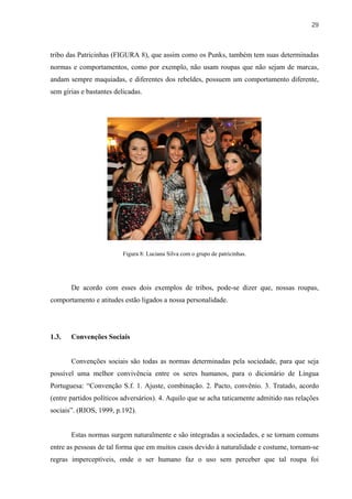 29



tribo das Patricinhas (FIGURA 8), que assim como os Punks, também tem suas determinadas
normas e comportamentos, como por exemplo, não usam roupas que não sejam de marcas,
andam sempre maquiadas, e diferentes dos rebeldes, possuem um comportamento diferente,
sem gírias e bastantes delicadas.




                          Figura 8: Luciana Silva com o grupo de patricinhas.




       De acordo com esses dois exemplos de tribos, pode-se dizer que, nossas roupas,
comportamento e atitudes estão ligados a nossa personalidade.




1.3.   Convenções Sociais


       Convenções sociais são todas as normas determinadas pela sociedade, para que seja
possível uma melhor convivência entre os seres humanos, para o dicionário de Língua
Portuguesa: “Convenção S.f. 1. Ajuste, combinação. 2. Pacto, convênio. 3. Tratado, acordo
(entre partidos políticos adversários). 4. Aquilo que se acha taticamente admitido nas relações
sociais”. (RIOS, 1999, p.192).


       Estas normas surgem naturalmente e são integradas a sociedades, e se tornam comuns
entre as pessoas de tal forma que em muitos casos devido à naturalidade e costume, tornam-se
regras imperceptíveis, onde o ser humano faz o uso sem perceber que tal roupa foi
 