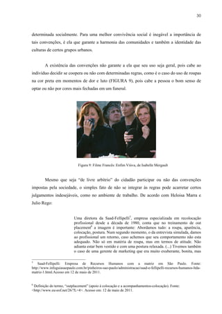 30



determinada socialmente. Para uma melhor convivência social é inegável a importância de
tais convenções, é ela que garante a harmonia das comunidades e também a identidade das
culturas de certos grupos urbanos.


        A existência das convenções não garante a ela que seu uso seja geral, pois cabe ao
indivíduo decidir se coopera ou não com determinadas regras, como é o caso do uso de roupas
na cor preta em momentos de dor e luto (FIGURA 9), pois cabe a pessoa o bom senso de
optar ou não por cores mais fechadas em um funeral.




                             Figura 9: Filme Francês: Enfim Viúva, de Isabelle Mergault


        Mesmo que seja “de livre arbítrio” do cidadão participar ou não das convenções
impostas pela sociedade, o simples fato de não se integrar às regras pode acarretar certos
julgamentos indesejáveis, como no ambiente de trabalho. De acordo com Heloisa Marra e
Julio Rego:


                           Uma diretora da Saad-Fellipelli5, empresa especializada em recolocação
                           profissional desde a década de 1980, conta que no treinamento de out
                           placement6 a imagem é importante: Abordamos tudo: a roupa, aparência,
                           colocação, postura. Num segundo momento, o da entrevista simulada, damos
                           ao profissional um retorno, caso achemos que seu comportamento não esta
                           adequado. Não só em matéria de roupa, mas em termos de atitude. Não
                           adianta estar bem vestido e com uma postura relaxada. (...) Tivemos também
                           o caso de uma gerente de marketing que era muito exuberante, bonita, mas

5
    Saad-Fellipelli: Empresa de Recursos Humanos com a matriz em São Paulo. Fonte:
http://www.infoguiasaopaulo.com.br/pinheiros-sao-paulo/administracao/saad-e-fellipelli-recursos-humanos-ltda-
matriz-1.html.Acesso em 12 de maio de 2011.


6
 Definição do termo, “outplacement” (apoio à colocação e a acompanhamentos-colocação). Fonte:
<http://www.eu-eof.net/26/?L=4>. Acesso em: 12 de maio de 2011.
 