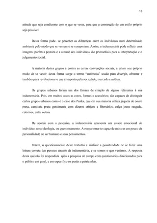 13



atitude que seja condizente com o que se veste, para que a construção de um estilo próprio
seja possível.


       Desta forma pode- se perceber as diferenças entre os indivíduos num determinado
ambiente pelo modo que se vestem e se comportam. Assim, a indumentária pode refletir uma
imagem, porém a postura e a atitude dos indivíduos são primordiais para a interpretação e o
julgamento social.


       A maioria destes grupos é contra as certas convenções sociais, e criam seu próprio
modo de se vestir, desta forma surge o termo “antimoda” usado para divergir, afrontar e
também para revolucionar o que é imposto pela sociedade, mercado e mídias.


       Os grupos urbanos foram um dos fatores de criação de signos referentes à sua
indumentária. Pois, em muitos casos as cores, formas e acessórios; são capazes de distinguir
certos grupos urbanos como é o caso dos Punks, que em sua maioria utiliza jaqueta de couro
preta, camiseta preta geralmente com dizeres críticos e libertários, calça jeans rasgada,
coturnos, entre outros.


       De acordo com a pesquisa, a indumentária apresenta um estado emocional do
indivíduo, uma ideologia, ou questionamento. A roupa torna-se capaz de mostrar um pouco da
personalidade do ser humano e seus pensamentos.


       Porém, o questionamento deste trabalho é analisar a possibilidade de se fazer uma
leitura correta das pessoas através da indumentária, e se somos o que vestimos. A resposta
desta questão foi respondida após a pesquisa de campo com questionários direcionados para
o público em geral, e em específico os punks e patricinhas.
 