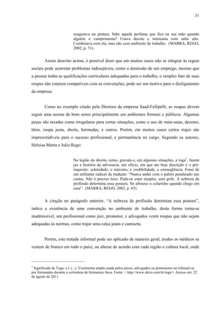 31



                           exagerava na pintura. Sabe aquele perfume que fica na sua mão quando
                           alguém o cumprimenta? Usava decote e minissaia com salto alto.
                           Combinava com ela, mas não com ambiente de trabalho. (MARRA; REGO,
                           2002, p. 71).


        Assim descrito acima, é possível dizer que em muitos casos não se integrar às regras
sociais pode acarretar problemas indesejáveis, como a demissão de um emprego, mesmo que
a pessoa tenha as qualificações curriculares adequadas para o trabalho, o simples fato de suas
roupas não estarem compatíveis com as convenções, pode ser um motivo para o desligamento
da empresa.


        Como no exemplo citado pela Diretora da empresa Saad-Fellipelli, as roupas devem
seguir uma norma de bom senso principalmente em ambientes formais e públicos. Algumas
peças são taxadas como irregulares para certas situações, como o uso de mini-saias, decotes,
tênis, roupa justa, shorts, bermudas, e outros. Porém, em muitos casos certos trajes são
imprescindíveis para o sucesso profissional, e permanência no cargo. Segundo os autores,
Heloisa Marra e Julio Rego:


                           Na legião do direito, terno, gravata e, em algumas situações, a toga7, fazem
                           jus a história da advocacia, um oficio, em que ate hoje discrição é o pré-
                           requisito: solenidade, o máximo; e credibilidade, a conseqüência. Frase de
                           um militante radical da tradição: “Nunca andei com o paletó pendurado nas
                           costas. Não é preciso luxo. Pode-se estar simples, sem grife. A nobreza da
                           profissão determina essa postura. Só afrouxo o colarinho quando chego em
                           casa”. (MARRA; REGO, 2002, p. 83).


        A citação no parágrafo anterior, “A nobreza da profissão determina essa postura”,
indica a existência de uma convenção no ambiente de trabalho, desta forma torna-se
inadmissível, um profissional como juiz, promotor, e advogados vestir roupas que não sejam
adequadas às normas, como trajar uma calça jeans e camiseta.


        Porém, este tratado informal pode ser aplicado de maneira geral, (todos os médicos se
vestem de branco em todo o país), ou alterar de acordo com cada região e cultura local, onde



7
 Significado de Toga: s.f. (...). Vestimenta ampla usada pelos juízes, advogados ou promotores no tribunal ou
por formandos durante a cerimônia de formatura; beca. Fonte: < http://www.dicio.com.br/toga/> Acesso em: 22
de agosto de 2011.
 