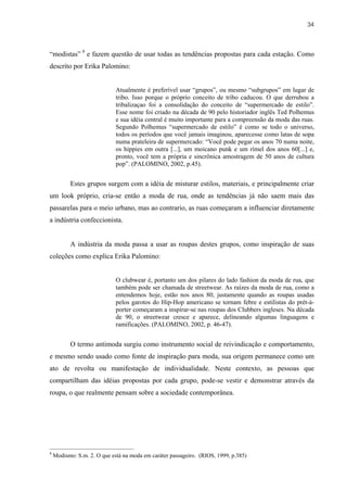 34



“modistas” 9 e fazem questão de usar todas as tendências propostas para cada estação. Como
descrito por Erika Palomino:


                             Atualmente é preferível usar “grupos”, ou mesmo “subgrupos” em lugar de
                             tribo. Isso porque o próprio conceito de tribo caducou. O que derrubou a
                             tribalizaçao foi a consolidação do conceito de “supermercado de estilo”.
                             Esse nome foi criado na década de 90 pelo historiador inglês Ted Polhemus
                             e sua idéia central é muito importante para a compreensão da moda das ruas.
                             Segundo Polhemus “supermercado de estilo” é como se todo o universo,
                             todos os períodos que você jamais imaginou, aparecesse como latas de sopa
                             numa prateleira de supermercado: “Você pode pegar os anos 70 numa noite,
                             os hippies em outra [...], um moicano punk e um rímel dos anos 60[...] e,
                             pronto, você tem a própria e sincrônica amostragem de 50 anos de cultura
                             pop”. (PALOMINO, 2002, p.45).


          Estes grupos surgem com a idéia de misturar estilos, materiais, e principalmente criar
um look próprio, cria-se então a moda de rua, onde as tendências já não saem mais das
passarelas para o meio urbano, mas ao contrario, as ruas começaram a influenciar diretamente
a indústria confeccionista.


          A indústria da moda passa a usar as roupas destes grupos, como inspiração de suas
coleções como explica Erika Palomino:


                             O clubwear é, portanto um dos pilares do lado fashion da moda de rua, que
                             também pode ser chamada de streetwear. As raízes da moda de rua, como a
                             entendemos hoje, estão nos anos 80, justamente quando as roupas usadas
                             pelos garotos do Hip-Hop americano se tornam febre e estilistas do prét-á-
                             porter começaram a inspirar-se nas roupas dos Clubbers ingleses. Na década
                             de 90, o streetwear cresce e aparece, delineando algumas linguagens e
                             ramificações. (PALOMINO, 2002, p. 46-47).


          O termo antimoda surgiu como instrumento social de reivindicação e comportamento,
e mesmo sendo usado como fonte de inspiração para moda, sua origem permanece como um
ato de revolta ou manifestação de individualidade. Neste contexto, as pessoas que
compartilham das idéias propostas por cada grupo, pode-se vestir e demonstrar através da
roupa, o que realmente pensam sobre a sociedade contemporânea.




9
    Modismo: S.m. 2. O que está na moda em caráter passageiro. (RIOS, 1999, p.385)
 