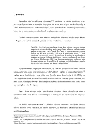35



2. Semiótica


          Segundo o site “Jornalismo e Linguagem”10, semiótica é a ciência dos signos e dos
processos significativos de qualquer linguagem, seu nome tem origem na Grécia Antiga e
deriva do termo “semeion” traduzindo “signo”, neste período existia uma tradição médica de
interpretar os sintomas do corpo facilitando os diagnosticos médicos.


          O termo semiótica começa a ser aplicada na medicina através do médico grego Baleno
de Pérgamo, que referia-se seus diagnósticos como uma forma de semiótica.


                         Semiótica é a ciência que estuda os signos. Suas origens, enquanto área de
                         pesquisa, remontam à Grécia Antiga, onde havia toda uma tradição médica
                         de interpretar o que o corpo "queria dizer" com os sintomas que apresentava.
                         Baleno de Pérgamo (139-199) referiu-se à diagnóstica como "a parte
                         semiótica" (semeiotikón méros) da medicina. E, assim, de acordo com a
                         moderna semiótica (definida oficialmente como o estudo geral dos signos
                         por Roman Jakobson em 1969), os sintomas representam, realmente, algo
                         (no caso médico, um desequilíbrio da saúde de um indivíduo) para alguém
                         (neste caso, o ser humano que realiza o diagnóstico).11


          Após o termo ser empregado na medicina, os filósofos e lingüistas adotaram também
para designar uma teoria geral dos signos. O site “CENEP – Centro de Estudos Peirceanos”12,
explica que a Semiótica teve seu início com filósofos como John Locke (1632-1704), em
1969, Roman Jakobson, definiu oficialmente a semiotica como o estudo geral dos signos, mas
antes disso, Pierce (nos EUA) e Saussure (na Europa) já estruturaram toda uma teoria sobre
representação e ação dos signos.


          Desta forma surgem várias investigações diferentes. Estas divergências sobre a
semiótica aconteceram devido á diferenciação na concepção e a delimitação do campo de
estudo.


          De acordo com o site “CENEP – Centro de Estudos Peirceanos”, existe três tipos de
estudos distintos sobre semiótica, os estudos de Peirce, de Saussure e a Semiótica russa ou
semiótica da cultura.

10
   Fonte: http://www.jorwiki.usp.br/gdmat06/index.php/A_Semi%C3%B3tica_de_Peirce. Acesso em : 04 de
outubro de 2011.
11
   Fonte: http://www.jorwiki.usp.br/gdmat06/index.php/A_Semi%C3%B3tica_de_Peirce. Acesso em 04 de
outubro de 2011.
12
   Fonte: http://www.pucsp.br/pos/cos/cepe/semiotica/semiotica.htm#4. Acesso em 04 de outubro de 2011.
 