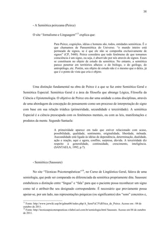 36



        - A Semiótica peirceana (Peirce)

        O site “Jornalismo e Linguagem”13 explica que:

                           Para Peirce, cognições, idéias e homens são, todos, entidades semióticas. É o
                           que chamamos de Pansemiótica do Universo. “o mundo inteiro está
                           permeado de signos, se é que ele não se componha exclusivamente de
                           signos” (CP, 5448). Peirce considera que todo fenômeno de que tomamos
                           consciência é um signo, ou seja, é absorvido por nós através de signos. Esses
                           se constituem no objeto de estudo da semiótica. No entanto, a semiótica
                           parece penetrar em territórios alheios: o do biólogo, o do geólogo, do
                           antropólogo, etc. Porém, seu objeto de estudo não é o mesmo que o deles, já
                           que é o ponto de vista que cria o objeto.




        Uma distinção fundamental na obra de Peirce é a que se faz entre Semiótica Geral e
Semiótica Especial. Semiótica Geral é a área da filosofia que abrange Lógica, Filosofia da
Ciência e Epistemologia. O objetivo de Peirce era dar uma unidade a estas disciplinas, através
de uma abordagem da concepção do pensamento como um processo de interpretação do signo
com base em sua relação triádica (primeiridade, secundidade e terceiridade). A semiótica
Especial é a ciência preocupada com os fenômenos mentais, ou com as leis, manifestações e
produtos da mente. Segundo Santaela:

                           A primeiridade aparece em tudo que estiver relacionado com acaso,
                           possibilidade, qualidade, sentimento, originalidade, liberdade, mônada.
                           Asecundidade está ligada às idéias de dependência, determinação, dualidade,
                           ação e reação, aqui e agora, conflito, surpresa, dúvida. A terceiridade diz
                           respeito à generalidade, continuidade, crescimento, inteligência.
                           (SANTAELA, 1992, p.7).




        - Semiótica (Saussure)

        No site “Técnicas Psicoterapêuticas”14, no Curso de Lingüística Geral, falava de uma
semiologia, que pode ser comparada ou diferenciada da semiótica propriamente dita. Saussure
estabeleceu a distinção entre “língua” e “fala” para que o paciente possa reconhecer um signo
como tal e atribuir-lhe seu designado correspondente. É necessário que previamente possa
apoiar-se, por um lado, nas representações psíquicas (ou significantes) dos “sons” concretos e,

13
   Fonte: http://www.jorwiki.usp.br/gdmat06/index.php/A_Semi%C3%B3tica_de_Peirce. Acesso em : 04 de
outubro de 2011.
14
   Fonte: http://tecnicaspsicoterapeuticas.vilabol.uol.com.br/semiologia.html Saussure. Acesso em 04 de outubro
de 2011.
 