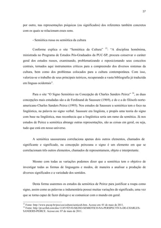 37



por outro, nas representações psíquicas (ou significados) dos referentes também concretos
com os quais se relacionam esses sons.

       - Semiótica russa ou semiótica da cultura

                                                                15
       Conforme explica o site “Semiótica da Cultura”                : “A disciplina homônima,
ministrada no Programa de Estudos Pós-Graduados da PUC-SP, procura conservar o caráter
geral dos estudos russos, examinando, problematizando e reposicionando seus conceitos
centrais, tornados aqui instrumentos críticos para a compreensão dos diversos sistemas da
cultura, bem como dos problemas colocados para a cultura contemporânea. Com isso,
valoriza-se o trabalho de seus principais teóricos, recuperando a vasta bibliografia já traduzida
em línguas ocidentais”.


       Para o site “O Signo Semiótico na Concepção de Charles Sanders Peirce” 16, as duas
concepções mais estudadas são a de Ferdinand de Saussure (1969), e do e a do filósofo norte-
americano Charles Sanders Peirce (1993). Nos estudos de Saussure a semiótica tem o foco na
lingüística, na palavra no signo verbal. Saussure era lingüista, e propôs uma teoria do signo
com base na lingüística, mas reconhecia que a lingüística seria um ramo da semótica. Já nos
estudos de Peirce a semiótica abrange outras representações, são as coisas em geral, ou seja,
tudo que está em nosso universo.


       A semiótica saussureana correlaciona apenas dois outros elementos, chamados de
significante e significado, na concepção peirceana o signo é um elemento em que se
correlacionam três outros elementos, chamados de representamem, objeto e interpretante.


       Mesmo com todas as variações podemos dizer que a semiótica tem o objetivo de
investigar todas as formas de linguagens e modos, de maneira a analisar a produção de
diversos significados e a variedade dos sentidos.


       Desta forma usaremos os estudos da semiótica de Peirce para justificar a roupa como
signo, assim como as palavras a indumentária possui muitas variações de significado, uma vez
que se torna capaz de fazer dialogo e se comunicar com o mundo em geral.

15
 Fonte: http://www.pucsp.br/pos/cos/cultura/semicult.htm. Acesso em: 01 de maio de 2011.
16
 Fonte: http://pt.scribd.com/doc/11451925/O-SIGNO-SEMIOTICO-NA-PERSPECTIVA-DE-CHARLES-
SANDERS-PEIRCE. Acesso em: 07 de maio de 2011.
 