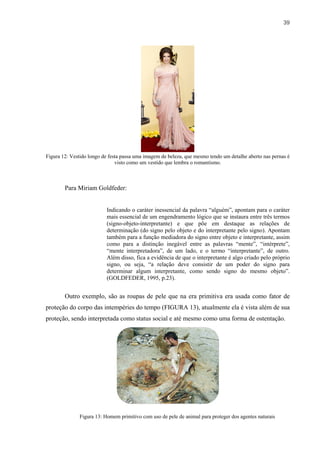 39




Figura 12: Vestido longo de festa passa uma imagem de beleza, que mesmo tendo um detalhe aberto nas pernas é
                               visto como um vestido que lembra o romantismo.



        Para Miriam Goldfeder:


                          Indicando o caráter inessencial da palavra “alguém”, apontam para o caráter
                          mais essencial de um engendramento lógico que se instaura entre três termos
                          (signo-objeto-interpretante) e que põe em destaque as relações de
                          determinação (do signo pelo objeto e do interpretante pelo signo). Apontam
                          também para a função mediadora do signo entre objeto e interpretante, assim
                          como para a distinção inegável entre as palavras “mente”, “intérprete”,
                          “mente interpretadora”, de um lado, e o termo “interpretante”, de outro.
                          Além disso, fica a evidência de que o interpretante é algo criado pelo próprio
                          signo, ou seja, “a relação deve consistir de um poder do signo para
                          determinar algum interpretante, como sendo signo do mesmo objeto”.
                          (GOLDFEDER, 1995, p.23).


        Outro exemplo, são as roupas de pele que na era primitiva era usada como fator de
proteção do corpo das intempéries do tempo (FIGURA 13), atualmente ela é vista além de sua
proteção, sendo interpretada como status social e até mesmo como uma forma de ostentação.




              Figura 13: Homem primitivo com uso de pele de animal para proteger dos agentes naturais
 