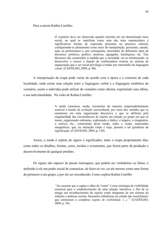 40



       Para a autora Kathia Castilho:


                       O vestuário deve ser observado quando inserido em um determinado meio
                       social, no qual se manifesta como uma das mais espetaculares e
                       significativas formas de expressão presentes no processo cultural,
                       configurando-se plenamente como meio de manipulação, persuasão, sansão,
                       ação ou performance e, por conseguinte, articulador de diferentes tipos de
                       discursos: políticos, poético, amoroso, agregador, hierárquico, etc. Tais
                       discursos são construídos à medida que a sociedade vai se estruturando, se
                       desenvolve e exerce a função de confirmadora externa ao sistema de
                       organização que o ser social privilegia e traduz por intermédio da linguagem
                       visual. (CASTILHO, 2009, p. 90).


       A interpretação da roupa pode variar de acordo com a época e o contexto de cada
localidade, onde existe uma relação entre a linguagem verbal e a linguagem simbólica do
vestuário, assim o indivíduo pode utilizar do vestuário como idioma, exprimindo suas idéias,
e sua individualidade. Na visão de Kathia Castilho:


                       A moda comunica, muda, reconstitui de maneira surpreendentemente
                       sensível a tensão da evolução sociocultural, por meio dos sentidos que se
                       constroem em uma organização discursiva e que se definem pela
                       singularidade das circunstâncias do sujeito em relação ao grupo em que se
                       insere, organizando estímulos, explorando o lúdico, o mágico, o imaginário,
                       o onírico, etc., construindo desse modo, sobre o corpo, enunciados
                       imagnéticos, que, na interação corpo e traje, passam a ser geradores de
                       significação. (CASTILHO, 2009, p. 138).


       Assim, a moda é repleta de signos e significados, tanto a roupa propriamente dita,
como todos os detalhes, formas, cores, tecidos e aviamentos, que fazem parte da produção e
desenvolvimento de qualquer produto.


       Os signos são capazes de passar mensagens, que podem ser verdadeiras ou falsas, é
atribuído á ele um poder social de comunicar, de fazer-se ver, ou até mesmo como uma forma
de pertencer a um grupo, e por ele ser reconhecido. Como explica Kathia Castilho


                        “Ao assumir que o captar o olhar do “outro” é uma estratégia de visibilidade
                       essencial para o estabelecimento de uma relação interativa, a fim de se
                       atingir um reconhecimento do sujeito como integrante de um sistema de
                       relações e práticas sociais, buscamos referências no estudo das modalidades
                       que estruturam o complexo regime de visibilidade. (...) ” (CASTILHO,
                       2009, p. 54).
 