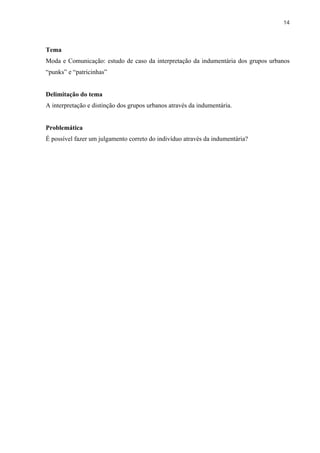 14



Tema
Moda e Comunicação: estudo de caso da interpretação da indumentária dos grupos urbanos
“punks” e “patricinhas”


Delimitação do tema
A interpretação e distinção dos grupos urbanos através da indumentária.


Problemática
É possível fazer um julgamento correto do indivíduo através da indumentária?
 
