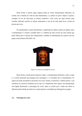 41



       Desta forma o mesmo signo (objeto) pode ter várias interpretações diferentes, de
acordo com a história de vida de cada interpretante, e a cultura no qual o objeto é exposto,
exemplo: O uso de mini-saias na cultura ocidental é visto como um traja normal, para
ocasiões informais, porém na cultura mulçumana o uso de tal traje pode levar a morte da
pessoa que á usa.


       Os interpretantes é quem determinam o significado do objeto, porém em alguns casos
a interpretação é a mesma, exemplo disso é o símbolo de uma caveira em uma camisa que
pode indicar para a maioria dos interpretantes: rebeldia ou identificação do usuário com um
grupo social distinto (FIGURA 14).




                              Figura 14: Camisa com estampa de caveira.


       Desta forma a moda possui inúmeros signos, e interpretações diferentes, onde o corpo
é o veículo principal que propaga estas mensagens, e a sociedade são os interpretantes. Os
signos da moda encontram-se presentes nas cores, formas, aviamentos e matéria prima, e sua
existência só é possível mediante um ser que vê e interpretam estes signos, esta interpretação
está ligada diretamente a psicologia do vestir, onde se conclui que a moda das tribos se
diferencia pela atitude de cada um se expor perante a sociedade que distinguirá seu grupo.




2.2.   Psicologia do vestir
 