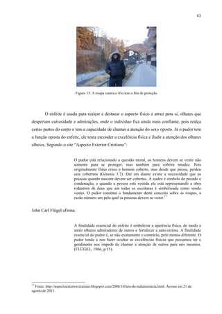 43




                            Figura 15: A roupa contra o frio tem o fim de proteção




        O enfeite é usado para realçar e destacar o aspecto físico e atrair para si, olhares que
despertam curiosidade e admirações, onde o indivíduo fica ainda mais confiante, pois realça
certas partes do corpo e tem a capacidade de chamar a atenção do sexo oposto. Já o pudor tem
a função oposta do enfeite, ele tenta esconder a excelência física e iludir a atenção dos olhares
alheios. Segundo o site “Aspecto Exterior Cristiano”:


                           O pudor está relacionado a questão moral, os homens devem se vestir não
                           somente para se proteger, mas também para cobrira nnudez. Pois
                           originalmente Deus criou o homem coberto, mas desde que pecou, perdeu
                           esta cobertura (Gênesis 3.7). Daí em diante existe a necessidade que as
                           pessoas quando nascem devem ser cobertas. A nudez é símbolo de pecado e
                           condenação, e quando a pessoa está vestida ela está representando a obra
                           redentora de deus que em todas as escrituras é simbolizada como sendo
                           vestes. O pudor constitui o fundamento deste conceito sobre as roupas, a
                           razão número um pela qual as pessoas devem se vestir.17


John Carl Flügel afirma:


                           A finalidade essencial do enfeite é embelezar a aparência física, de modo a
                           atrair olhares admiradores de outros e fortalecer a auto-estima. A finalidade
                           essencial do pudor é, se não exatamente o contrário, pelo menos diferente. O
                           pudor tende a nos fazer ocultar as excelências físicas que possamos ter e
                           geralmente nos impede de chamar a atenção de outros para nós mesmos.
                           (FLÜGEL, 1966, p.15).




17
  Fonte: http://aspectoexteriorcristiano.blogspot.com/2008/10/leis-da-indumentaria.html. Acesso em 21 de
agosto de 2011.
 