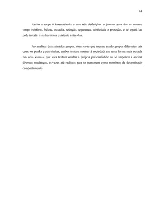 44



       Assim a roupa é harmonizada e suas três definições se juntam para dar ao mesmo
tempo conforto, beleza, ousadia, sedução, segurança, sobriedade e proteção, e se separá-las
pode interferir na harmonia existente entre elas.


       Ao analisar determinados grupos, observa-se que mesmo sendo grupos diferentes tais
como os punks e patricinhas, ambos tentam mostrar à sociedade em uma forma mais ousada
nos seus visuais, que hora tentam ocultar a própria personalidade ou se imporem a aceitar
diversas mudanças, as vezes até radicais para se manterem como membros de determinado
comportamento.
 