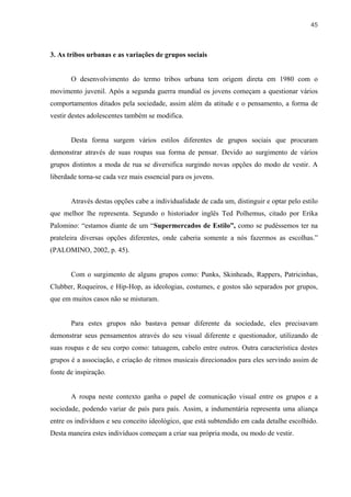 45



3. As tribos urbanas e as variações de grupos sociais


       O desenvolvimento do termo tribos urbana tem origem direta em 1980 com o
movimento juvenil. Após a segunda guerra mundial os jovens começam a questionar vários
comportamentos ditados pela sociedade, assim além da atitude e o pensamento, a forma de
vestir destes adolescentes também se modifica.


       Desta forma surgem vários estilos diferentes de grupos sociais que procuram
demonstrar através de suas roupas sua forma de pensar. Devido ao surgimento de vários
grupos distintos a moda de rua se diversifica surgindo novas opções do modo de vestir. A
liberdade torna-se cada vez mais essencial para os jovens.


       Através destas opções cabe a individualidade de cada um, distinguir e optar pelo estilo
que melhor lhe representa. Segundo o historiador inglês Ted Polhemus, citado por Erika
Palomino: “estamos diante de um “Supermercados de Estilo”, como se pudéssemos ter na
prateleira diversas opções diferentes, onde caberia somente a nós fazermos as escolhas.”
(PALOMINO, 2002, p. 45).


       Com o surgimento de alguns grupos como: Punks, Skinheads, Rappers, Patricinhas,
Clubber, Roqueiros, e Hip-Hop, as ideologias, costumes, e gostos são separados por grupos,
que em muitos casos não se misturam.


       Para estes grupos não bastava pensar diferente da sociedade, eles precisavam
demonstrar seus pensamentos através do seu visual diferente e questionador, utilizando de
suas roupas e de seu corpo como: tatuagem, cabelo entre outros. Outra característica destes
grupos é a associação, e criação de ritmos musicais direcionados para eles servindo assim de
fonte de inspiração.


       A roupa neste contexto ganha o papel de comunicação visual entre os grupos e a
sociedade, podendo variar de país para país. Assim, a indumentária representa uma aliança
entre os indivíduos e seu conceito ideológico, que está subtendido em cada detalhe escolhido.
Desta maneira estes indivíduos começam a criar sua própria moda, ou modo de vestir.
 