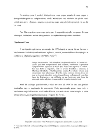 46



        Em muitos casos é possível distinguirmos esses grupos através de suas roupas e
principalmente pelo seu comportamento social. Assim seria raro encontrar um jovem Punk
vestido com cores vibrantes e alegres, pois em seu grupo a característica principal é o uso da
cor preta.


        Para falarmos desses grupos ou subgrupos é necessário entender um pouco de suas
ideologias, onde retrata melhor o surgimento e o comportamento perante a sociedade.


Movimento Punk


        O movimento punk surgiu em meados de 1970 durante a guerra fria na Europa, o
movimento foi mais forte em Londres na Inglaterra, onde os jovens devido ao desemprego e a
violência se rebelaram, segundo o site “Tribo Punk” 18:


                          Surgiu em meados de 1970, quando a Europa se encontrava na Guerra Fria.
                          Jovens que eram marginalizados pela socedade, começaram a apresentar
                          comportamentos agressivos e chocar pelo modo como agiam e se vestiam.
                          Foi mais forte na Inglaterra, onde os jovens defendiam a anarquia, a
                          liberdade individual e a rebeldia contra o sistema. Nos Estados Unidos, teve
                          um contexto mais relacionado à diversão. Como começou em uma época em
                          que havia muita desordem social, (especialmente na Inglaterra) com altas
                          taxas de desemprego e de violência, os que buscavam uma forma de
                          expressão social, aderiram à moda punk (principalmente os jovens).


        Além da ideologia questionadora, o rock dos anos de 1960 foi uma das grandes
inspirações para o surgimento do movimento Punk, denominado como punk rock o
movimento surge inicialmente nos Estados Unidos, com músicas de temas simples e letras
críticas e toscas, assim ganharam as ruas e o respeito dos Jovens.




                Figura 16: Entrevistado: Filipe Prado e seus companheiros pertencentes ao grupo punk

18
   Fonte:http://tribopunk-cotil-unicamp.blogspot.com/2009/11/punks-surgimento.html. Acesso em: 21 de agosto
de 2011.
 