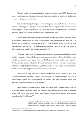 47



           Algumas bandas serviram de inspiração para o movimento como: MC5, Ramones que
com a proposta de uma música simples, aproximaram o rock dos jovens, assim ganharam o
respeito e reforçaram o movimento.

          Outra referência importante para o movimento punk é a estilista Vivienne Westwood
titulada a mãe do punk a designer nasceu em Derbyshire na Inglaterra. Na sua adolescência
mudou-se para Londres onde se casou com Derek Westwood, pouco tempo após o casamento
Vivienne separo-se do marido e começou uma vida totalmente nova.

          Cercada pelo clima rebelde, polêmico e ousado do final dos anos 60, Vivienne casou-
se novamente com Malcolm McLaren, além de marido Malcolm tornou-se seu sócio, em 1970
abriram sua primeira loja chamada "Let It Rock" onde vendiam roupas e acessórios com
inspiração rock and roll. Em 1972 sua loja passa a se chamar "Too Fast to Live, Too Young to
Die", e mais tarde em 1974 sua marca denomina-se “Sex”.

            Com uma vida sempre cercada de questionamentos, suas roupas possuíam um visual
ousado e agressivo. Suas coleções eram marcadas por motivos eróticos, fetichista, e com
referências voltadas para o punk. Seu marido Malcolm torna-se produtor da banda Sex
Pistols, uma das maiores influencias do movimento punk, fazendo com que a marca ficasse
ainda mais conhecida pelo movimento, segundo a estilista seu estilo surgiu de maneira natural
pois buscava se rebelar e provocar, assim criou-se a estética punk.

            Na década de 1980 a estilista se divorcia de Malcolm, vindo a morar na Itália onde
casou-se novamente com Marc Andréas. Suas coleções são sempre inusitadas e críticas, e
estão sempre ligadas aos acontecimentos do mundo, com uma identidade muito forte
Vivienne tornou-se referência da moda inglesa.

            Desta forma a estilista contribuiu para o movimento punk e também para a moda em
geral, pois alguns elementos usados por ela como inspiração tornaram-se características do
visual punk como: t-shirts com frases questionadoras, couro, jeans rasgados entre outros,
segundo o site “Brasil Escola”19:


                              Os punks geralmente usam calças jeans justas, rasgadas, jaquetas de couro,
                              coturnos, tênis converse, correntes, corte de cabelo moicano ou cabelo um
                              pouco comprido. A moda Punk contrasta com a moda vigente e sempre

19
     Fonte: http://www.brasilescola.com/sociologia/estilo-punk.htm. Acesso em: 21 de agosto de 2011.
 