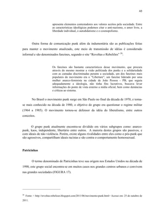 48



                            apresenta elementos contestadores aos valores aceitos pela sociedade. Entre
                            as características ideológicas podemos citar o anti-nazismo, o amor livre, a
                            liberdade individual, o autodidatismo e o cosmopolismo.



          Outra forma de comunicação punk além da indumentária são as publicações feitas
para manter o movimento atualizado, este meio de transmissão de idéias é considerado
informal e são denominados fanzines, segundo o site “Revoltas e Rebeliões” 20:


                            Os fanzines são bastante característicos desse movimento, que procura
                            através do mesmo mostrar a visão politizada dos punks e a solidariedade
                            com as camadas discriminadas perante a sociedade, um dos fanzines mais
                            populares do movimento era o “Libertare”, um fanzine liderado por uma
                            mulher anarco-feminista na cidade de João Pessoa - PB, que seguia
                            adequadamente a ideologia, não tinha fins lucrativos, buscava levar
                            informações do ponto de vista externo a mídia oficial, bem como denúncias
                            e críticas ao sistema.


          No Brasil o movimento punk surge em São Paulo no final da década de 1970, e torna-
se mais conhecido na década de 1980, o objetivo do grupo era questionar o regime militar
(1964 a 1985). O movimento tornou-se defensor da idéia do liberalismo, entre outros
conceitos.


       O grupo punk atualmente encontra-se dividido em vários subgrupos como: anarco-
punk, kaos, independente, libertário entre outros. A maioria destes grupos são passivos, e
com ideais de não violência. Porém, existe alguns rivalidades entre eles como o pós-punk que
são agressivos, compartilham ideais racistas e são contra o comportamento homossexual.



Patricinhas


          O termo denominado de Patricinhas teve sua origem nos Estados Unidos na década de
1990, este grupo social encontra-se em muitos casos nos grandes centros urbanos e convivem
nas grandes sociedades (FIGURA 17).




20
     Fonte: < http://revoltas-rebelioes.blogspot.com/2011/06/movimento-punk.html> Acesso em: 25 de outubro de
2011.
 
