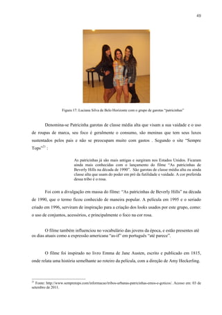 49




                   Figura 17: Luciana Silva de Belo Horizonte com o grupo de garotas “patricinhas”


        Denomina-se Patricinha garotas de classe média alta que visam a sua vaidade e o uso
de roupas de marca, seu foco é geralmente o consumo, são meninas que tem seus luxos
sustentados pelos pais e não se preocupam muito com gastos . Segundo o site “Sempre
Tops”21 :

                          As patricinhas já são mais antigas e surgiram nos Estados Unidos. Ficaram
                          ainda mais conhecidas com o lançamento do filme “As patricinhas de
                          Beverly Hills na década de 1990”. São garotas de classe média alta ou ainda
                          classe alta que usam do poder em pró da futilidade e vaidade. A cor preferida
                          dessa tribo é o rosa.


        Foi com a divulgação em massa do filme: “As patricinhas de Beverly Hills” na década
de 1990, que o termo ficou conhecido de maneira popular. A película em 1995 e o seriado
criado em 1996, serviram de inspiração para a criação dos looks usados por este grupo, como:
o uso de conjuntos, acessórios, e principalmente o foco na cor rosa.


        O filme também influenciou no vocabulário das jovens da época, e estão presentes até
os dias atuais como a expressão americana “as-if” em português “até parece”.


        O filme foi inspirado no livro Emma de Jane Austen, escrito e publicado em 1815,
onde relata uma história semelhante ao roteiro da película, com a direção de Amy Heckerling.



21
   Fonte: http://www.sempretops.com/informacao/tribos-urbanas-patricinhas-emos-e-goticos/. Acesso em: 03 de
setembro de 2011.
 