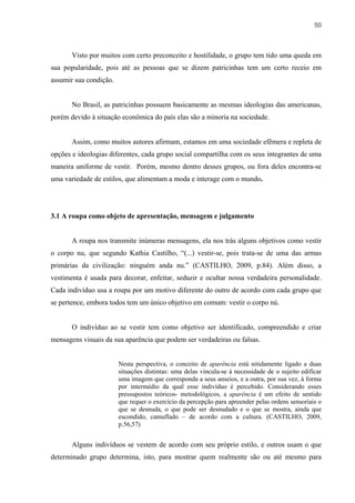 50



       Visto por muitos com certo preconceito e hostilidade, o grupo tem tido uma queda em
sua popularidade, pois até as pessoas que se dizem patricinhas tem um certo receio em
assumir sua condição.


       No Brasil, as patricinhas possuem basicamente as mesmas ideologias das americanas,
porém devido à situação econômica do país elas são a minoria na sociedade.


       Assim, como muitos autores afirmam, estamos em uma sociedade efêmera e repleta de
opções e ideologias diferentes, cada grupo social compartilha com os seus integrantes de uma
maneira uniforme de vestir. Porém, mesmo dentro desses grupos, ou fora deles encontra-se
uma variedade de estilos, que alimentam a moda e interage com o mundo.




3.1 A roupa como objeto de apresentação, mensagem e julgamento


       A roupa nos transmite inúmeras mensagens, ela nos trás alguns objetivos como vestir
o corpo nu, que segundo Kathia Castilho, “(...) vestir-se, pois trata-se de uma das armas
primárias da civilização: ninguém anda nu.” (CASTILHO, 2009, p.84). Além disso, a
vestimenta é usada para decorar, enfeitar, seduzir e ocultar nossa verdadeira personalidade.
Cada indivíduo usa a roupa por um motivo diferente do outro de acordo com cada grupo que
se pertence, embora todos tem um único objetivo em comum: vestir o corpo nú.


       O indivíduo ao se vestir tem como objetivo ser identificado, compreendido e criar
mensagens visuais da sua aparência que podem ser verdadeiras ou falsas.


                        Nesta perspectiva, o conceito de aparência está nitidamente ligado a duas
                        situações distintas: uma delas vincula-se à necessidade de o sujeito edificar
                        uma imagem que corresponda a seus anseios, e a outra, por sua vez, à forma
                        por intermédio da qual esse indivíduo é percebido. Considerando esses
                        pressupostos teóricos- metodológicos, a aparência é um efeito de sentido
                        que requer o exercício da percepção para apreender pelas ordens sensoriais o
                        que se desnuda, o que pode ser desnudado e o que se mostra, ainda que
                        escondido, camuflado – de acordo com a cultura. (CASTILHO, 2009,
                        p.56,57)


       Alguns indivíduos se vestem de acordo com seu próprio estilo, e outros usam o que
determinado grupo determina, isto, para mostrar quem realmente são ou até mesmo para
 