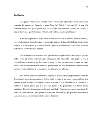15



Justificativa


       Os aspectos relacionados a moda como comunicação, apresenta a roupa como uma
extensão do próprio ser. Segundo o autor John Carl Flügel (1966, pag.11): “o que nós
realmente vemos e ao que reagimos, não são os corpos, mas as roupas dos que nos cercam. É
através das roupas que formamos a primeira impressão de nossos semelhantes.”


       A pesquisa apresenta a roupa além de suas finalidades de enfeite, pudor e proteção,
pois a indumentária é uma forma de comunicação, que nos da á possibilidade de interpretar as
imagens e as mensagens, que será analisada e julgada pelas convenções sociais e contexto
cultural que o indivíduo está inserido.


       Este estudo torna-se relevante para questionar o comportamento da sociedade, perante
certas peças de roupa, verificar quais mensagens são repassadas para quem as vê, e
principalmente entender se nos dias atuais, a roupa é o fator que determina a pessoa no meio
social, avaliar quem realmente somos ao que vestimos, ou se a indumentária pode ser vista
também como uma forma de se mascarar e mostrar ser o que não se é.


       Para ilustrar este questionamento o objetivo de estudo será os grupos urbanos, também
denominados como comunidades ou tribos, onde pessoas se agrupam e compartilham dos
mesmos gostos, atitudes e ideologias, usando as roupas com a finalidade de se comunicar e
pertencer a algum grupo, que é o caso dos punks e das patricinhas, que fazem destes
indivíduos diferentes dos demais membros da sociedade. Porém mesmo com o esteriótipo do
modo de vestir parecido, estes grupos contam com seres únicos, que possuem pensamentos
individuais e que não são interpretados através da roupa.
 