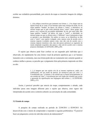 51



ocultar sua verdadeira personalidade, pois através da roupa se transmite imagens de códigos
distintos.


                        (...) há códigos coercitivos que instaram essa leitura. (...) Ao eleger esta ou
                        aquela forma de se vestir. O ser humano entra num sistema de moda. Se ele
                        segue padrões “modais” da época, ele afirma o “outro”, a alternativa, ao
                        mesmo tempo que se põe como partícipe desse “outro”, desse grupo, que
                        passa a ser o mesmo de sua própria identidade. Se ele, por outro lado, não
                        segue padrões “modais” da época, ele nega o “outro”, a alteridade, ao
                        mesmo tempo em que se afirma como o “diferente”, mas é justamente aí que
                        se aprende a sua identidade. Em ambos os casos, ao se identificar ou não
                        com o “outro”, esse sujeito é julgado: está e parece estar de acordo com o
                        sistema imposto (verdade); parece estar, mas não está de acordo com o
                        sistema imposto (mentira); está, mas não parece pertencer ao segmento de
                        moda estipulado (segredo); não parece e não está de acordo com o sistema
                        proposto (falsidade). (CASTILHO, 2009, p.88)

          O sujeito que observa pode ficar confuso ou ser enganado pelo indivíduo que é
observado, ele rapidamente faz uma leitura visual da primeira aparência que o ser humano
transmite com a vestimenta, mas essa leitura pode não ser exatamente real, somente quando se
conhece melhor a pessoa, se percebe que o julgamento feito pela primeira impressão era falso
ou não.


                        (...) A imagem que um sujeito cria de se mesmo exprime-se, então, em
                        codificações, em seu modo de parecer, de mostrar-se para ser visto (...)
                        Considerando que “o homem é um animal que se baseia principalmente no
                        seu sentido da visão”, é inicialmente por esse órgão dos sentidos que ocorre
                        a apreensão de significações nas linguagens não-verbais (...) (CASTILHO,
                        2009, p. 81)


          Assim, é possível perceber que através da roupa, comportamento e atitude, cada
indivíduo passa uma imagem diferente para o sujeito que observa, estes signos são
interpretados de acordo com o contexto cultural e as convenções de cada comunidade.




3.2 Estudo de campo


          A pesquisa de campo realizada no período de 22/08/2011 à 02/09/2011 foi
desenvolvida com o intuito de compreender e responder à seguinte problemática: “É possível
fazer um julgamento correto do indivíduo através da indumentária?”
 