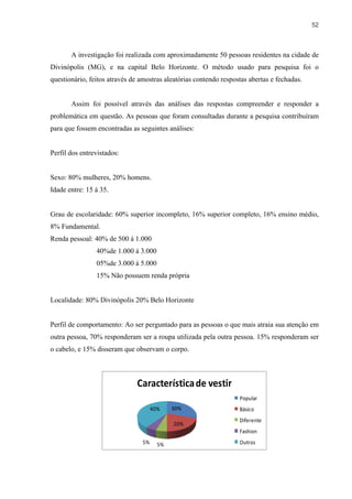 52



       A investigação foi realizada com aproximadamente 50 pessoas residentes na cidade de
Divinópolis (MG), e na capital Belo Horizonte. O método usado para pesquisa foi o
questionário, feitos através de amostras aleatórias contendo respostas abertas e fechadas.


       Assim foi possível através das análises das respostas compreender e responder a
problemática em questão. As pessoas que foram consultadas durante a pesquisa contribuíram
para que fossem encontradas as seguintes análises:


Perfil dos entrevistados:


Sexo: 80% mulheres, 20% homens.
Idade entre: 15 á 35.


Grau de escolaridade: 60% superior incompleto, 16% superior completo, 16% ensino médio,
8% Fundamental.
Renda pessoal: 40% de 500 á 1.000
                40%de 1.000 á 3.000
                05%de 3.000 á 5.000
                15% Não possuem renda própria


Localidade: 80% Divinópolis 20% Belo Horizonte


Perfil de comportamento: Ao ser perguntado para as pessoas o que mais atraia sua atenção em
outra pessoa, 70% responderam ser a roupa utilizada pela outra pessoa. 15% responderam ser
o cabelo, e 15% disseram que observam o corpo.



                               Característica de vestir
                                                                   Popular
                                      40%    30%                   Básico
                                                                   Diferente
                                             20%
                                                                   Fashion
                                 5%     5%                         Outros
 