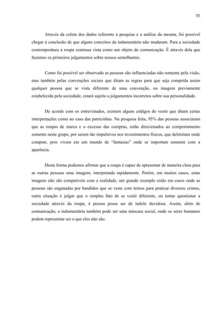 55



       Através da coleta dos dados referente à pesquisa e a análise da mesma, foi possível
chegar à conclusão de que alguns conceitos da indumentária não mudaram. Para a sociedade
contemporânea a roupa continua vista como um objeto de comunicação. É através dela que
fazemos os primeiros julgamentos sobre nossos semelhantes.


       Como foi possível ser observado as pessoas são influenciadas não somente pela visão,
mas também pelas convenções sociais que ditam as regras para que seja comprida assim
qualquer pessoa que se vista diferente de uma convenção, ou imagem previamente
estabelecida pela sociedade, estará sujeito a julgamentos incorretos sobre sua personalidade.


       De acordo com os entrevistados, existem alguns códigos do vestir que ditam certas
interpretações como no caso das patricinhas. Na pesquisa feita, 95% das pessoas associaram
que as roupas de marca e o excesso das compras, estão direcionados ao comportamento
somente neste grupo, por serem tão impulsivos nos investimentos físicos, que delimitam onde
comprar, pois vivem em um mundo de “fantasias” onde se importam somente com a
aparência.


       Desta forma podemos afirmar que a roupa é capaz de apresentar de maneira clara para
as outras pessoas uma imagem, interpretada rapidamente. Porém, em muitos casos, estas
imagens não são compatíveis com a realidade, um grande exemplo estão em casos onde as
pessoas são enganadas por bandidos que se veste com ternos para praticar diversos crimes,
outra situação é julgar que o simples fato de se vestir diferente, ou tentar questionar a
sociedade através da roupa, à pessoa possa ser de índole duvidosa. Assim, além de
comunicação, a indumentária também pode ser uma máscara social, onde os seres humanos
podem representar ser o que eles não são.
 