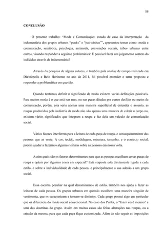 56



CONCLUSÃO


      O presente trabalho: “Moda e Comunicação: estudo de caso da interpretação              da
indumentária dos grupos urbanos “punks” e “patricinhas””, apresentou temas como: moda e
comunicação, semiótica, psicologia, antimoda, convenções sociais, tribos urbanas entre
outros, visando responder a seguinte problemática: É possível fazer um julgamento correto do
indivíduo através da indumentária?


          Através da pesquisa de alguns autores, e também pala análise de campo realizada em
Divinópolis e Belo Horizonte no ano de 2011, foi possível entender o tema proposto e
responder a problemática em questão.


          Quando tentamos definir o significado de moda existem várias definições possíveis.
Para muitos moda é o que está nas ruas, ou nas peças ditadas por certos desfiles ou meios de
comunicação, porém, esta seria apenas uma maneira superficial de entender o assunto, as
roupas produzidas pela indústria da moda não são apenas uma maneira de cobrir o corpo nu,
existem vários significados que integram a roupa e faz dela um veículo de comunicação
social.


          Vários fatores interferem para a leitura de cada peça de roupa, e consequentemente das
pessoas que as veste. A cor, tecido, modelagem, estrutura, tamanho, e o contexto social,
podem ajudar a fazermos algumas leituras sobre as pessoas em nossa volta.


          Assim quais são os fatores determinantes para que as pessoas escolham certas peças de
roupa e optem por algumas cores em especial? Esta resposta está diretamente ligada a cada
estilo, e sobre a individualidade de cada pessoa, e principalmente a sua adesão a um grupo
social.


          Essa escolha peculiar na qual denominamos de estilo, também nos ajuda a fazer as
leituras de cada pessoa. Os grupos urbanos em questão escolhem uma maneira singular de
vestimenta, que os caracterizam e tornam-se distintos. Cada grupo possui algo em particular
que os diferencia do modo social convencional. No caso dos Punks, o “fazer você mesmo” é
uma das doutrinas do grupo. Assim em muitos casos são feitas alterações nas roupas, ou a
criação da mesma, para que cada peça fique customizada. Além de não seguir as imposições
 