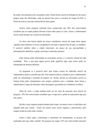 57



da moda, eles preferem criar seu próprio estilo. Desta forma é possível distingui-los de outros
grupos como das Patricinhas, onde na maioria dos casos o consumo de roupas do Prêt- à-
Porter de marca é uma das características deste grupo.


       Através desta pesquisa realizada ficou comprovado que 90% dos entrevistados
acreditam que as roupas podem informar coisas sobre quem as veste. Assim, a indumentária
faz do corpo humano um veículo de informação.


       Ao fazer uma leitura rápida de nossos semelhantes através da roupa basta alguns
segundos para sabermos se nosso companheiro está indo a alguma festa de gala, ou trabalhar.
É possível também saber o estado emocional, um pouco de sua personalidade e
principalmente identificar o grupo social que o individuo pertence.


       Estas leituras estão relacionadas às convenções sociais, e o contexto cultural de cada
localidade.   Pois, o que para alguns povos pode significar algo, para outros pode ser
interpretado de maneira diferente.


       Ao perguntar se é possível fazer uma leitura correta do indivíduo através da
indumentária, pode-se concluir que não. Esta resposta torna-se complexa, pois a indumentária
pode ser considerada a extensão do próprio ser. Porém, devido às convenções sociais as
leituras feitas pelos interpretantes nem sempre condizem com a realidade, desta forma a
indumentária é capaz de transmitir várias mensagens, que podem ser verdadeiras ou falsas.


       Além de vestir, a roupa também pode ser um meio de mascarar, pois através da
pesquisa, 95% dos entrevistados acreditam que a roupa tem o poder de representar algo que
não somos.


       Devido a estes enganos proporcionados pela roupa, em muitos casos os indivíduos são
julgados pelo que vestem. Assim em muitos casos ocorre enganos e preconceitos, pelo
simples modo de como estão vestidos.


       Como o olhar capta a informação e transforma em interpretação, as pessoas são
analisadas pelo que estão vestindo. Na pesquisa de campo, 95% dos entrevistados disseram
 