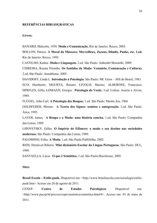 59



REFERÊNCIAS BIBLIOGRÁFICAS


Livros:


BANARD, Malcolm, 1958. Moda e Comunicação. Rio de Janeiro: Rocco, 2003.
BOLLON, Patrice. A Moral da Máscara: Merveilleux, Zazous, Dândis, Punks, etc. 1.ed.
Rio de Janeiro: Rocco, 1993.
CASTILHO, Kathia. Moda e Linguagem. 2.ed. São Paulo: Anhembi Morumbi, 2009.
CIDREIRA, Renata Pitombo. Os Sentidos da Moda: Vestuário, Comuncação e Cultura).
2.ed. São Paulo: Annablume, 2005.
DAVIDOFF, Linda L. Introdução à Psicologia. São Paulo: MC Graw – Hill do Brasil, 1983.
ECO, Humberto; SIGURTÁ, Renato; LIVOLSI, Marino; ALBERONE, Francesco;
DPRFLES, Gillo; LOMAZZI, Giorgio. Psicologia do Vestir. 3.ed. Lisboa: Assirio e Alvim,
1989.
FLÜGEL, John Carl. A Psicologia das Roupas. 1.ed. São Paulo: Mestre Jou, 1966
GOLDFEDER, Miriam. A Teoria dos Signos: semiose e autogeração. 1.ed. São Paulo:
Ática, 1995.
LAVER, James. A Roupa e a Moda: uma história concisa. 1.ed. São Paulo: Companhia
das Letras, 1989.
LIPOVETSKY, Gilles. O Império do Efêmero: a moda e seu destino nas sociedades
modernas. São Paulo: Companhia das Letras, 1989.
PALOMINO, Erika. A Moda. 1.ed. São Paulo:Publifolha, 2002.
RIOS, Dermival Ribeiro. Mini dicionário Escolar da Língua Portuguesa. São Paulo: DCL,
1999.
SANTAELLA, Lúcia. O que é Semiótica. 1.ed. São Paulo:Brasiliense, 2005.


Sites:


Brasil Escola – Estilo punk. Disponível em: <http://www.brasilescola.com/sociologia/estilo-
punk.htm> Acesso em 26 de agosto de 2011.
CENEP:         Centro          de   Estudos        Psicológicos.      Disponível       em:
<http://www.pucsp.br/pos/cos/cepe/semiotica/semiotica.htm#4>. Acesso em: 01 de maio de
2011.
 