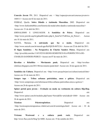 60



Conexão Jovem TV. 2011. Disponível em: < http://espacojovem.net/conexao-jovem-tv-
160411/> Acesso em 02 de maio de 2011.
FERRAZ, Queila. Sobre Dândis e Antimoda Masculina. 2002. Disponível em:
<http://www.fashionbubbles.com/historia-da-moda/sobre-dandis-e-antimoda-masculina/>
Acesso em: 21 de abril de 2011.
JORNALISMO          E   LINGUAGEM.              A    Semiótica     de     Peirce.     Disponível     em:
<http://www.jorwiki.usp.br/gdmat06/index.php/A_Semi%C3%B3tica_de_Peirce>.                          Acesso
em: 01 de maio de 2011.
NAVES,       Mariana.       A       anti-moda       que   faz      a     moda.        Disponível     em:
<http://www.netcult.com.br/netcult.qps/Ref/QUIS-867CJA>. Acesso em 22 de abril de 2011.
O Signo Semiótico – Na Perspectiva de Charles Sanders Peirce. Disponível em:
<http://pt.scribd.com/doc/11451925/O-SIGNO-SEMIOTICO-NA-PERSPECTIVA-DE-
CHARLES-SANDERS-PEIRCE> Acesso em 07 de maio de 2011.

Revoltas     e    Rebeliões     –    Movimento        punk.      Disponível     em:     <http://revoltas-
rebelioes.blogspot.com/2011/06/movimento-punk.html> Acesso em: 26 de agosto de 2011.

Semiótica da Cultura. Disponível em: <http://www.pucsp.br/pos/cos/cultura/semicult.htm>
Acesso em: 01 de maio de 2011.
Sempre tops – Tribos urbanas patricinhas, emos e góticos. Disponível em:
<http://www.sempretops.com/informacao/tribos-urbanas-patricinhas-emos-e-goticos/>
Acesso em 26 de agosto de 2011.
Spiner portal para jovens – Evolução ou moda na vestimenta da cultura Hip-Hop.
Disponível                                                                                           em:
<http://www.spiner.com.br/modules.php?name=News&file=article&sid=1044> Acesso em:
26 de agosto de 2011.
Técnicas                      Psicoterapêuticas.                       Disponível                    em:
<http://tecnicaspsicoterapeuticas.vilabol.uol.com.br/semiologia.html> Acesso em : 01 de
maio de 2011.

Vivienne         Westwood        e     a    cultura        punk         rock.       Disponível       em:
http://www.flue.com.br/blog/?p=6000. Acesso em: 19 de outubro de 2011.
 