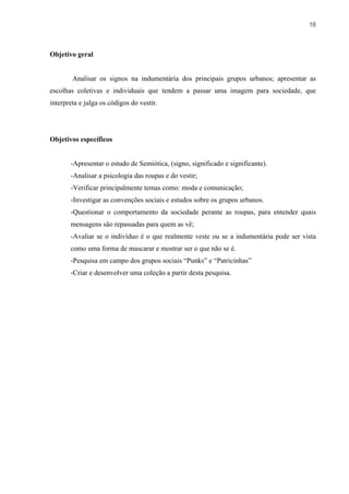 16



Objetivo geral


        Analisar os signos na indumentária dos principais grupos urbanos; apresentar as
escolhas coletivas e individuais que tendem a passar uma imagem para sociedade, que
interpreta e julga os códigos do vestir.




Objetivos específicos


       -Apresentar o estudo de Semiótica, (signo, significado e significante).
       -Analisar a psicologia das roupas e do vestir;
       -Verificar principalmente temas como: moda e comunicação;
       -Investigar as convenções sociais e estudos sobre os grupos urbanos.
       -Questionar o comportamento da sociedade perante as roupas, para entender quais
       mensagens são repassadas para quem as vê;
       -Avaliar se o indivíduo é o que realmente veste ou se a indumentária pode ser vista
       como uma forma de mascarar e mostrar ser o que não se é.
       -Pesquisa em campo dos grupos sociais “Punks” e “Patricinhas”
       -Criar e desenvolver uma coleção a partir desta pesquisa.
 