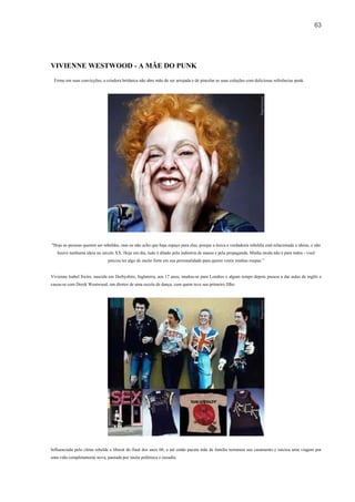 63




VIVIENNE WESTWOOD - A MÃE DO PUNK
 Firme em suas convicções, a criadora britânica não abre mão de ser arrojada e de pincelar as suas coleções com deliciosas referências punk.




"Hoje as pessoas querem ser rebeldes, mas eu não acho que haja espaço para elas, porque a única e verdadeira rebeldia está relacionada a ideias, e não
   houve nenhuma ideia no século XX. Hoje em dia, tudo é ditado pela indústria de massa e pela propaganda. Minha moda não é para todos - você
                               precisa ter algo de muito forte em sua personalidade para querer vestir minhas roupas.”


Vivienne Isabel Swire, nascida em Derbyshire, Inglaterra, aos 17 anos, mudou-se para Londres e algum tempo depois passou a dar aulas de inglês e
casou-se com Derek Westwood, um diretor de uma escola de dança, com quem teve seu primeiro filho.




Influenciada pelo clima rebelde e liberal do final dos anos 60, a até então pacata mãe de família terminou seu casamento e iniciou uma viagem por
uma vida completamente nova, pautada por muita polêmica e ousadia.
 