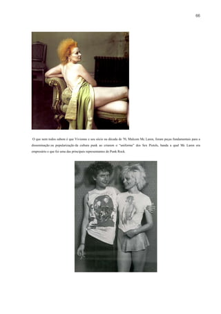 66




O que nem todos sabem é que Vivienne e seu sócio na década de 70, Malcom Mc Laren, foram peças fundamentais para a
disseminação ou popularização da cultura punk ao criarem o “uniforme” dos Sex Pistols, banda a qual Mc Laren era
empresário e que foi uma das principais representantes do Punk Rock.
 