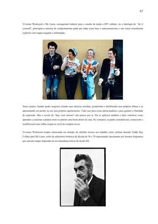 67



Vivienne Westwood e Mc Laren, conseguiram traduzir para o mundo da moda a DIY esthetic, ou a ideologia do “do it
yourself”, prerrogativa máxima do comportamento punk que tinha como base o anticonsumismo e um visual sexualmente
explícito com roupas rasgadas e maltratadas.




Neste cenário, bandas punks surgiram criando suas músicas sozinhas, produzindo e distribuindo seus próprios álbuns e se
apresentando em porões ou em seus próprios apartamentos. Tudo isso para evitar patrocinadores e para garantir a liberdade
de expressão. Mas a escola do “faça você mesmo” não parava por aí. Ela se aplicava também a fatos rotineiros como
aprender a consertar a própria moto ou plantar uma horta dentro de casa. No vestuário, os punks remodelavam, costuravam e
modificavam suas velhas roupas ao invés de comprar novas.


Vivienne Westwood sempre interessada em atitudes de rebelião iniciou seu trabalho como estilista fazendo Teddy Boy
Colthes para Mc Laren, estilo da subcultura britânica da década de 50 e 70 representado tipicamente por homens briguentos
que usavam roupas inspiradas na era eduardiana (início do século 20).
 