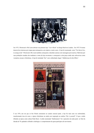 68




Em 1971, Westwood e Mc Laren abriram sua primeira loja “ Let it Rock” na Kings Road em Londres. Em 1972 Vivienne
desenvolveu interesse por roupas para motoqueiros com zíperes e muito couro. A loja foi renomeada como “Too fast to live,
to young to die”. Westwood e Mc Laren também começaram a desenhar camisas com mensagens provocativas. Malvistos por
suas produções ousadas eles mudaram o nome da loja novamente e começaram a criar peças ainda mais subversivas como
vestuários sexuais e feitichistas. A loja foi intitulada “Sex” com o debochado slogan “ Rubberwear for the Office”.




E em 1976, ano em que os Sex Pistols estouraram no cenário musical punk, a loja foi mais uma vez reformulada,
transformando tiras de couro e zíperes feitichistas na moda com inspiração na estética “Do it yourself”. O que a mídia
difundiu na época como cultura Punk Rock. A então renomeada “Seditionaires” foi o epicentro da moda punk no final da
década de 70, ajudando a difundir a ideologia e o comportamento de quem participava do movimento.
 